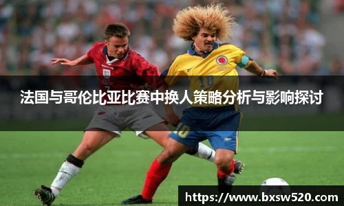 k1体育法国与哥伦比亚比赛中换人策略分析与影响探讨